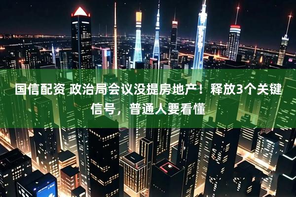 国信配资 政治局会议没提房地产！释放3个关键信号，普通人要看懂