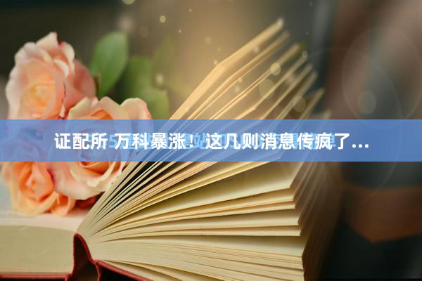 证配所 万科暴涨！这几则消息传疯了...