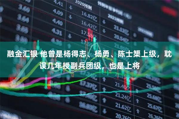 融金汇银 他曾是杨得志、杨勇、陈士榘上级，耽误几年授副兵团级，也是上将