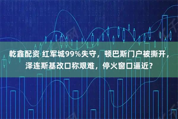 乾鑫配资 红军城99%失守，顿巴斯门户被撕开，泽连斯基改口称艰难，停火窗口逼近？