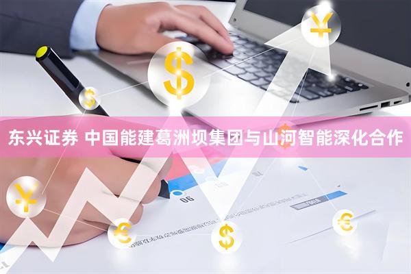 东兴证券 中国能建葛洲坝集团与山河智能深化合作
