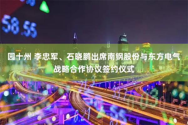 园十州 李忠军、石晓鹏出席南钢股份与东方电气战略合作协议签约仪式