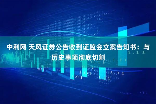 中利网 天风证券公告收到证监会立案告知书：与历史事项彻底切割