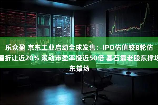 乐众盈 京东工业启动全球发售：IPO估值较B轮估值折让近20% 滚动市盈率接近50倍 基石靠老股东撑场