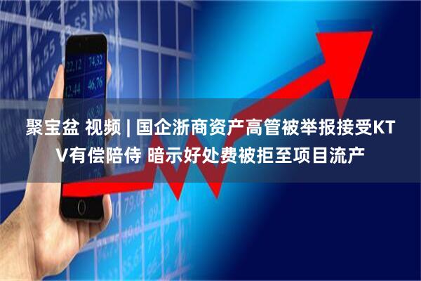 聚宝盆 视频 | 国企浙商资产高管被举报接受KTV有偿陪侍 暗示好处费被拒至项目流产