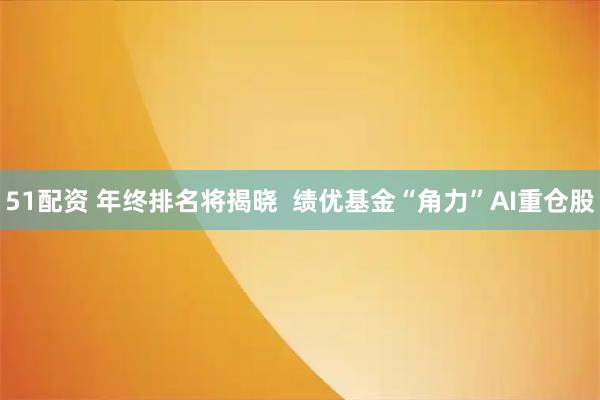 51配资 年终排名将揭晓  绩优基金“角力”AI重仓股