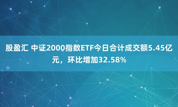 股盈汇 中证2000指数ETF今日合计成交额5.45亿元，环比增加32.58%