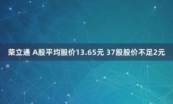 荣立通 A股平均股价13.65元 37股股价不足2元