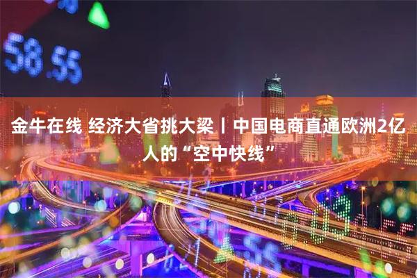金牛在线 经济大省挑大梁丨中国电商直通欧洲2亿人的“空中快线”