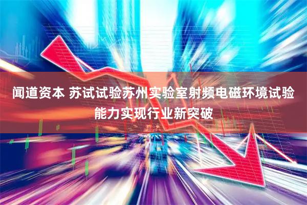 闻道资本 苏试试验苏州实验室射频电磁环境试验能力实现行业新突破