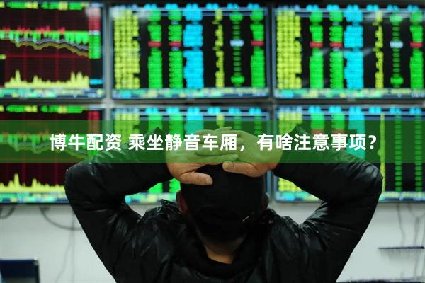 博牛配资 乘坐静音车厢，有啥注意事项？