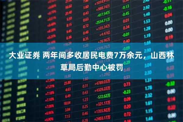 大业证券 两年间多收居民电费7万余元，山西林草局后勤中心被罚