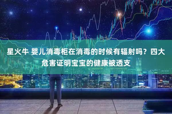 星火牛 婴儿消毒柜在消毒的时候有辐射吗？四大危害证明宝宝的健康被透支