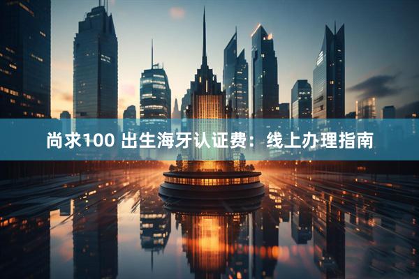 尚求100 出生海牙认证费：线上办理指南