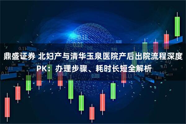 鼎盛证券 北妇产与清华玉泉医院产后出院流程深度 PK：办理步骤、耗时长短全解析