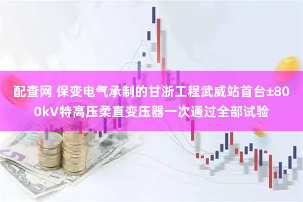 配查网 保变电气承制的甘浙工程武威站首台±800kV特高压柔直变压器一次通过全部试验