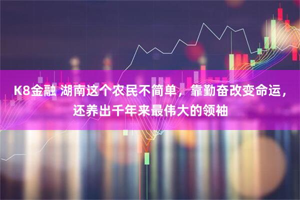 K8金融 湖南这个农民不简单，靠勤奋改变命运，还养出千年来最伟大的领袖