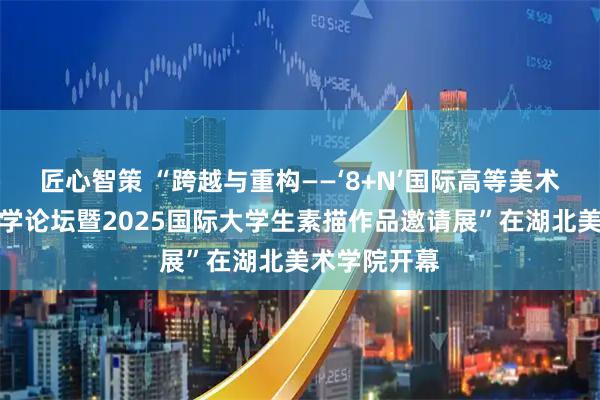 匠心智策 “跨越与重构——‘8+N’国际高等美术院校基础教学论坛暨2025国际大学生素描作品邀请展”在湖北美术学院开幕