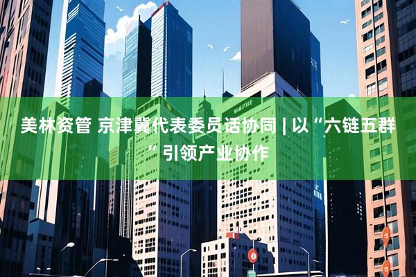 美林资管 京津冀代表委员话协同 | 以“六链五群”引领产业协作