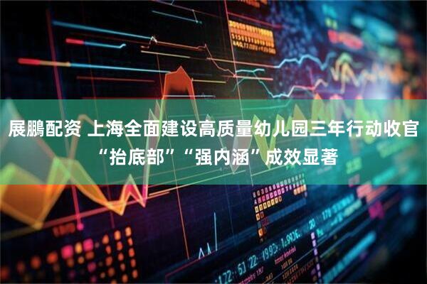 展鵬配资 上海全面建设高质量幼儿园三年行动收官 “抬底部”“强内涵”成效显著
