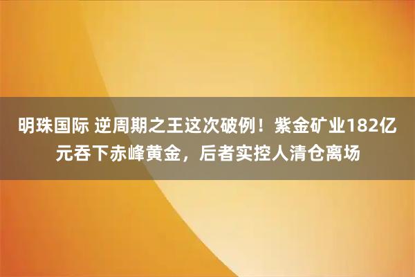 明珠国际 逆周期之王这次破例！紫金矿业182亿元吞下赤峰黄金，后者实控人清仓离场