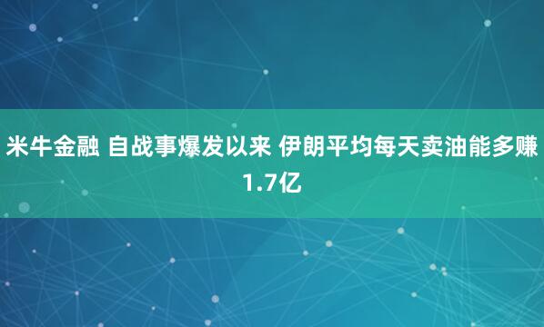 米牛金融 自战事爆发以来 伊朗平均每天卖油能多赚1.7亿