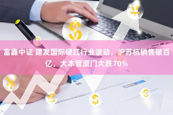 富鑫中证 建发国际硬扛行业波动，沪苏杭销售破百亿，大本营厦门大跌70%
