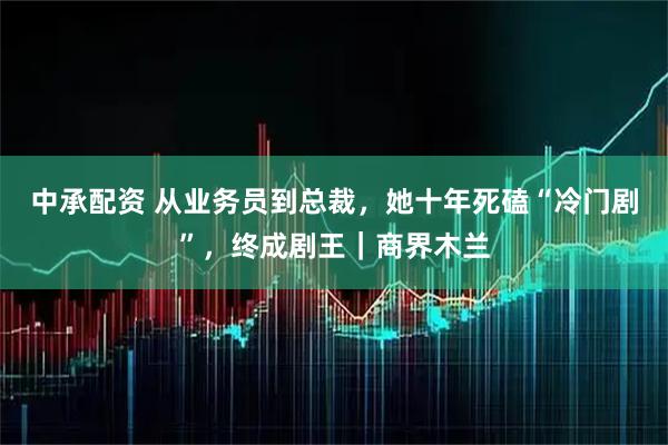 中承配资 从业务员到总裁，她十年死磕“冷门剧”，终成剧王｜商界木兰