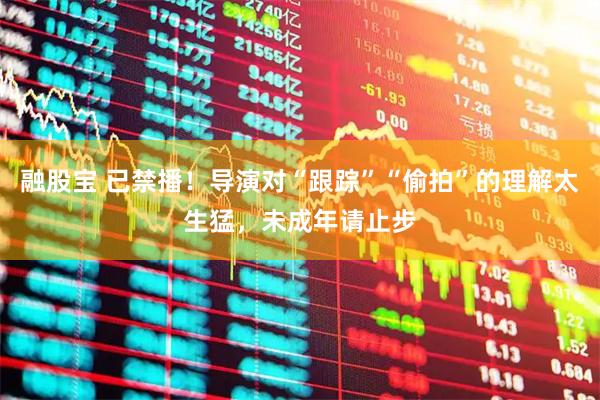融股宝 已禁播！导演对“跟踪”“偷拍”的理解太生猛，未成年请止步
