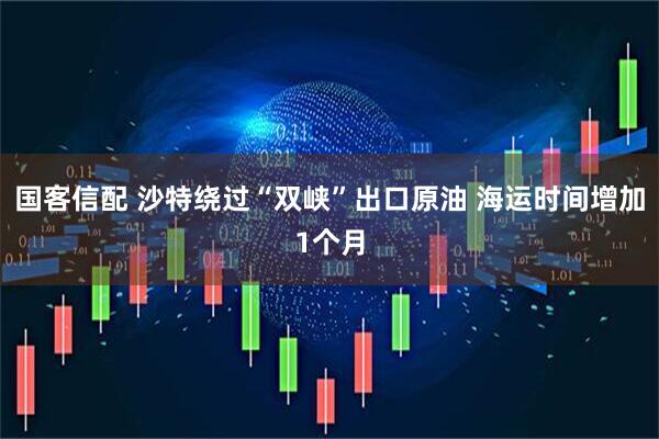 国客信配 沙特绕过“双峡”出口原油 海运时间增加1个月